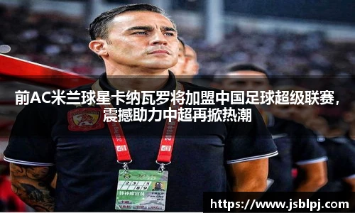 前AC米兰球星卡纳瓦罗将加盟中国足球超级联赛，震撼助力中超再掀热潮